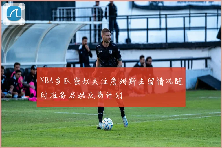 NBA多队密切关注詹姆斯去留情况随时准备启动交易计划