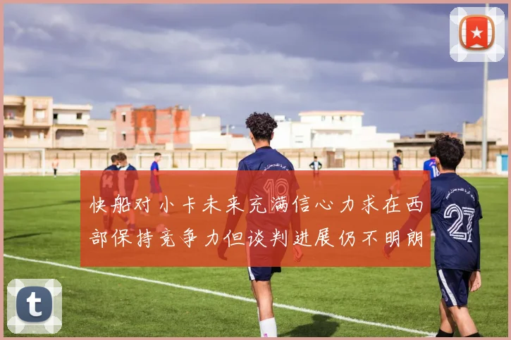 快船对小卡未来充满信心力求在西部保持竞争力但谈判进展仍不明朗