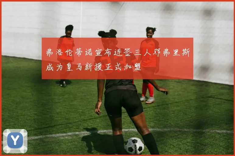 弗洛伦蒂诺宣布连签三人邓弗里斯成为皇马新援正式加盟