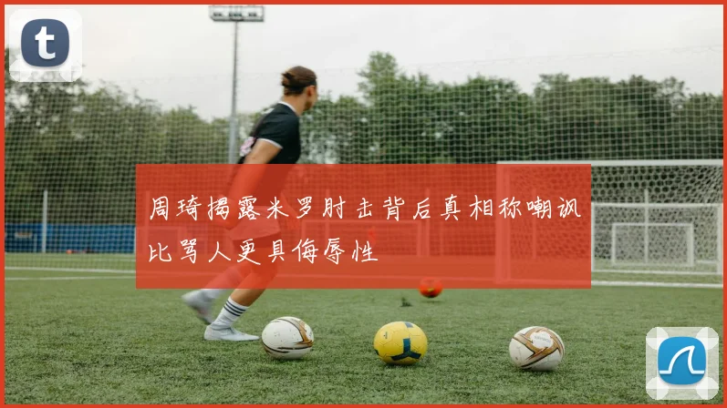 周琦揭露米罗肘击背后真相称嘲讽比骂人更具侮辱性