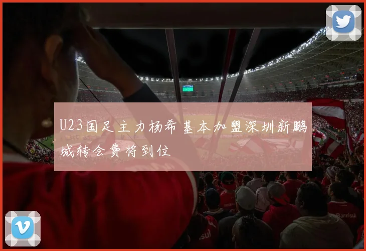 U23国足主力杨希基本加盟深圳新鹏城转会费将到位
