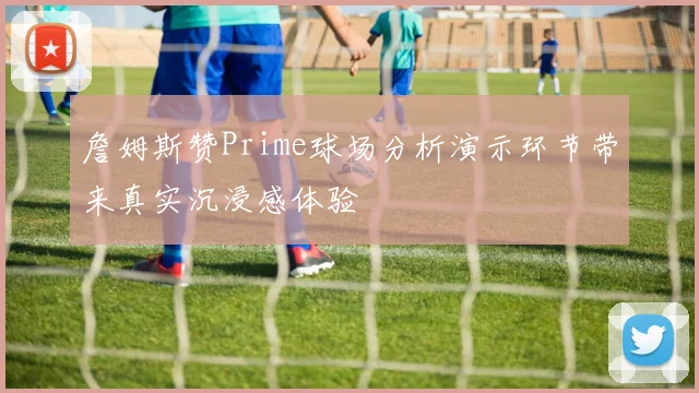 詹姆斯赞Prime球场分析演示环节带来真实沉浸感体验