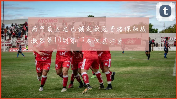 西甲前五名已锁定欧冠资格保级战激烈第10到第19名仅差六分