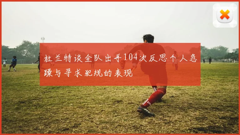 杜兰特谈全队出手104次反思个人急躁与寻求犯规的表现