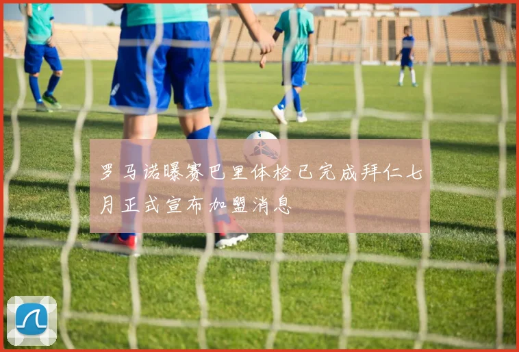 罗马诺曝赛巴里体检已完成拜仁七月正式宣布加盟消息