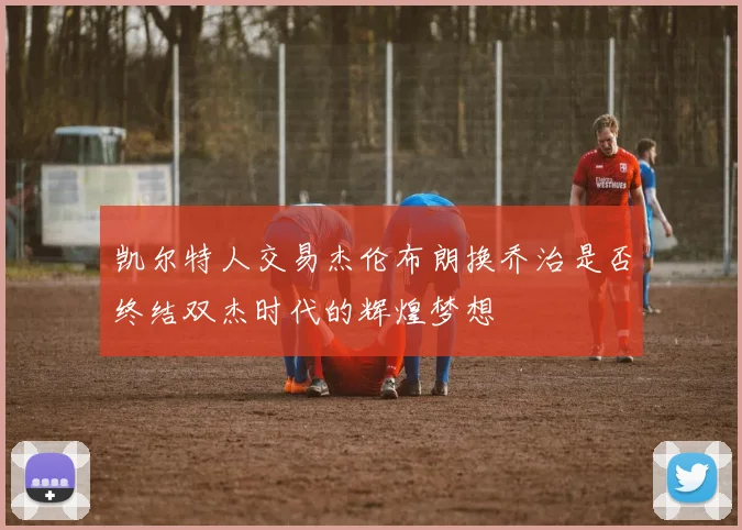 凯尔特人交易杰伦布朗换乔治是否终结双杰时代的辉煌梦想
