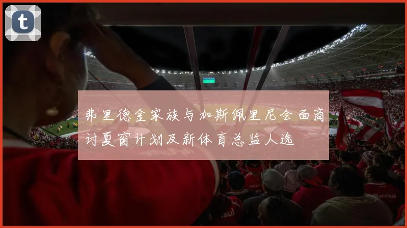 弗里德金家族与加斯佩里尼会面商讨夏窗计划及新体育总监人选