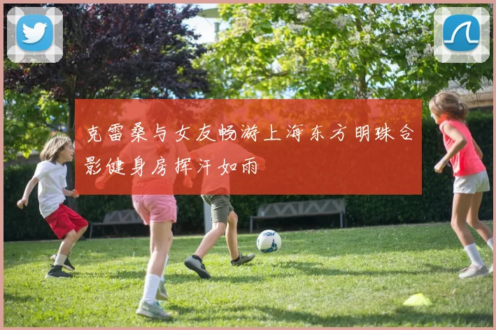 克雷桑与女友畅游上海东方明珠合影健身房挥汗如雨