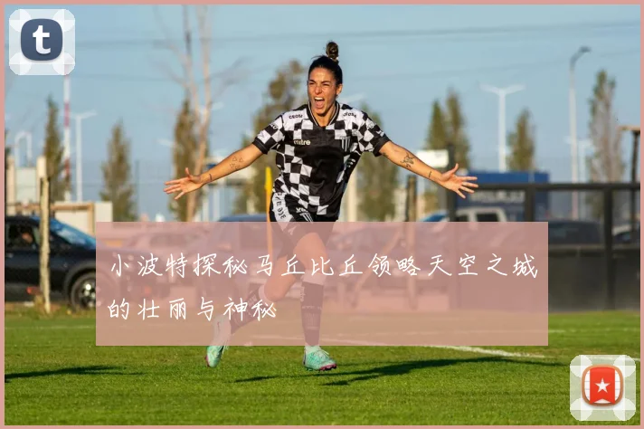 小波特探秘马丘比丘领略天空之城的壮丽与神秘