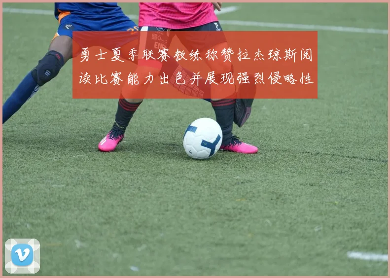 勇士夏季联赛教练称赞拉杰琼斯阅读比赛能力出色并展现强烈侵略性