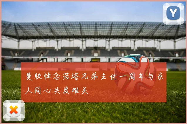 曼联悼念若塔兄弟去世一周年与亲人同心共度难关
