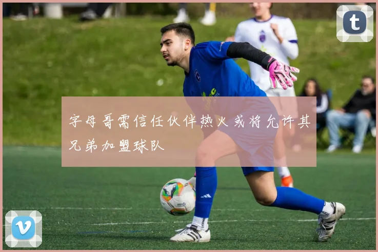字母哥需信任伙伴热火或将允许其兄弟加盟球队