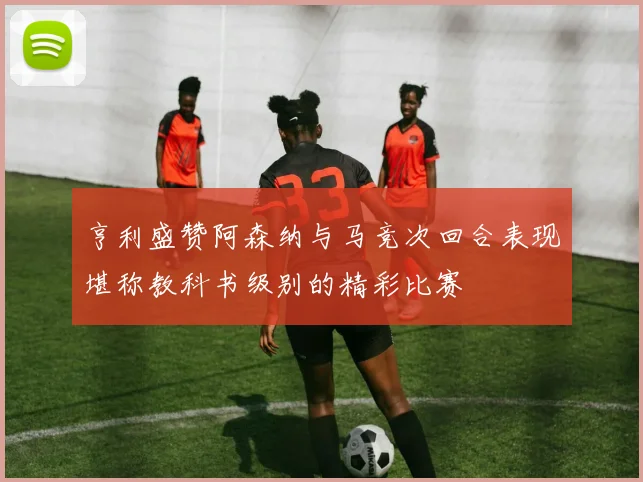 亨利盛赞阿森纳与马竞次回合表现堪称教科书级别的精彩比赛