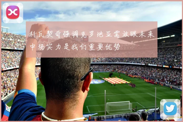 科瓦契奇强调克罗地亚需放眼未来中场实力是我们重要优势