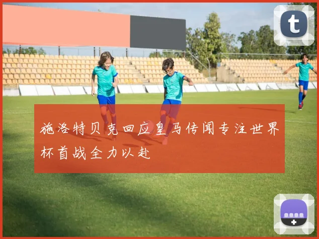 施洛特贝克回应皇马传闻专注世界杯首战全力以赴