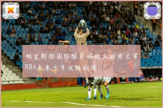 帕金斯称国际球员崛起文班将主宰NBA未来十年攻防战场
