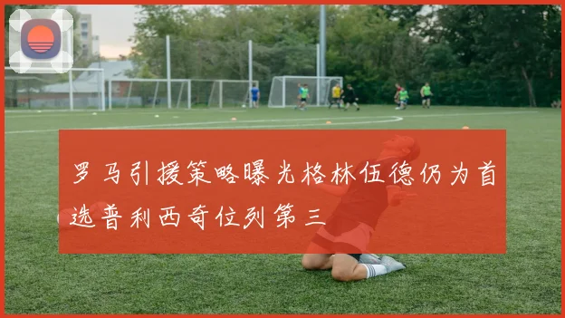 罗马引援策略曝光格林伍德仍为首选普利西奇位列第三
