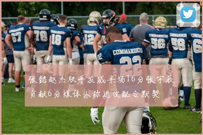 张懿赵杰联手发威半场16分张宇辰贡献6分媒体人称进攻配合默契