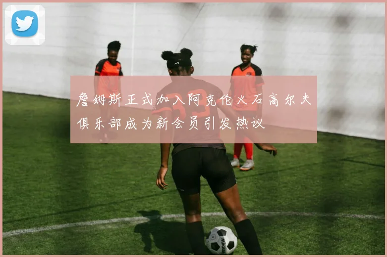 詹姆斯正式加入阿克伦火石高尔夫俱乐部成为新会员引发热议