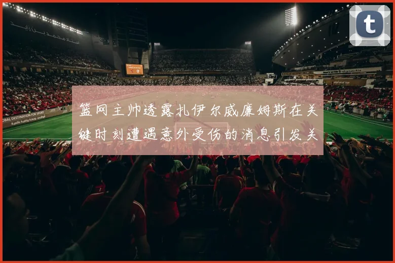 篮网主帅透露扎伊尔威廉姆斯在关键时刻遭遇意外受伤的消息引发关注