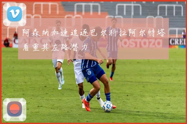 阿森纳加速追逐巴尔科拉阿尔特塔看重其左路潜力