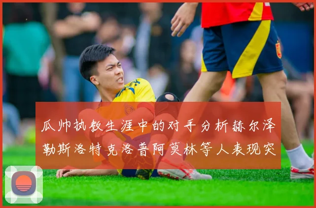 瓜帅执教生涯中的对手分析赫尔泽勒斯洛特克洛普阿莫林等人表现突出