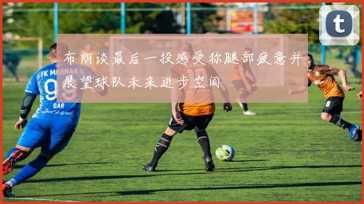 布朗谈最后一投感受称腿部疲惫并展望球队未来进步空间